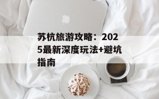 苏杭旅游攻略：2025最新深度玩法+避坑指南