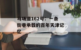 马场道162号：一条街巷承载的百年天津记忆