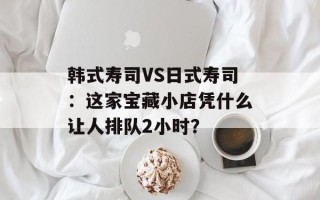 韩式寿司VS日式寿司：这家宝藏小店凭什么让人排队2小时？
