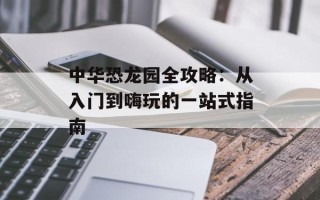 中华恐龙园全攻略：从入门到嗨玩的一站式指南