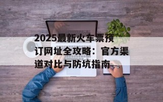 2025最新火车票预订网址全攻略：官方渠道对比与防坑指南