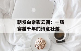 朝发白帝彩云间：一场穿越千年的诗意壮游