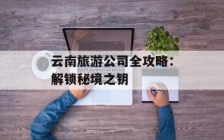 云南旅游公司全攻略：解锁秘境之钥