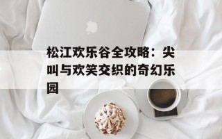 松江欢乐谷全攻略：尖叫与欢笑交织的奇幻乐园