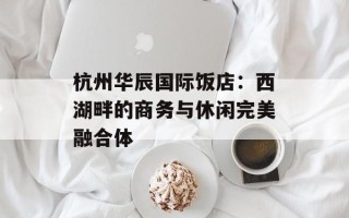 杭州华辰国际饭店：西湖畔的商务与休闲完美融合体