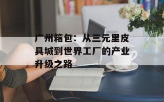 广州箱包：从三元里皮具城到世界工厂的产业升级之路