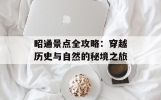 昭通景点全攻略：穿越历史与自然的秘境之旅