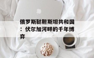 俄罗斯鞑靼斯坦共和国：伏尔加河畔的千年博弈