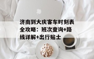 济南到大庆客车时刻表全攻略：班次查询+路线详解+出行贴士
