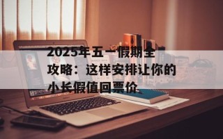 2025年五一假期全攻略：这样安排让你的小长假值回票价