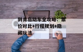 到青岛动车全攻略：票价对比+行程规划+隐藏玩法