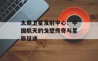 太原卫星发射中心：中国航天的戈壁传奇与星辰征途