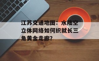 江苏交通地图：水陆空立体网络如何织就长三角黄金走廊？