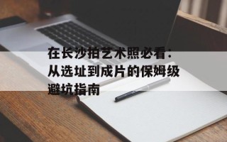 在长沙拍艺术照必看：从选址到成片的保姆级避坑指南
