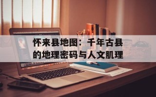 怀来县地图：千年古县的地理密码与人文肌理