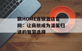 飘HOME连锁酒店官网：让商旅成为温馨归途的智慧选择