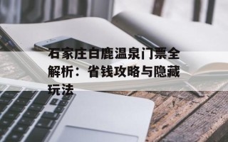 石家庄白鹿温泉门票全解析：省钱攻略与隐藏玩法