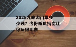 2025九寨沟门票多少钱？这份避坑指南让你玩得明白