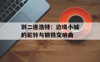 到二连浩特：边境小城的驼铃与钢铁交响曲