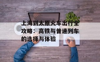 上海到太原火车出行全攻略：高铁与普速列车的选择与体验