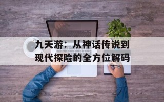 九天游：从神话传说到现代探险的全方位解码