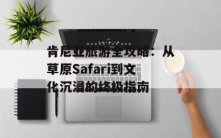 肯尼亚旅游全攻略：从草原Safari到文化沉浸的终极指南