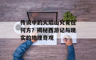 传说中的火焰山究竟在何方？揭秘西游记与现实的地理奇观