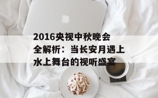 2016央视中秋晚会全解析：当长安月遇上水上舞台的视听盛宴