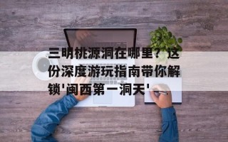 三明桃源洞在哪里？这份深度游玩指南带你解锁'闽西第一洞天'