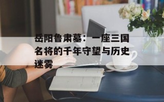 岳阳鲁肃墓：一座三国名将的千年守望与历史迷雾