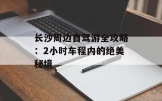 长沙周边自驾游全攻略：2小时车程内的绝美秘境