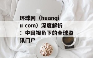 环球网（huanqiu com）深度解析：中国视角下的全球资讯门户