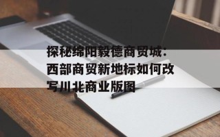 探秘绵阳毅德商贸城：西部商贸新地标如何改写川北商业版图