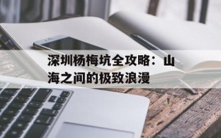 深圳杨梅坑全攻略：山海之间的极致浪漫