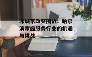 冰城家政突围战：哈尔滨家庭服务行业的机遇与挑战