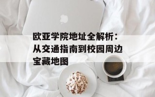 欧亚学院地址全解析：从交通指南到校园周边宝藏地图