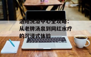 洛阳洗浴中心全攻略：从老牌汤泉到网红水疗的沉浸式体验