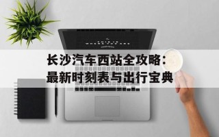 长沙汽车西站全攻略：最新时刻表与出行宝典