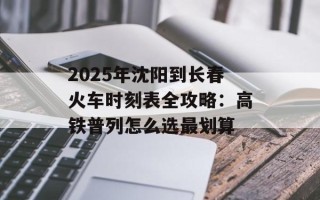 2025年沈阳到长春火车时刻表全攻略：高铁普列怎么选最划算