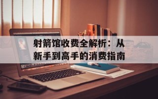 射箭馆收费全解析：从新手到高手的消费指南