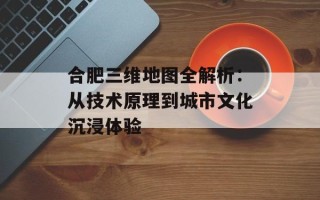 合肥三维地图全解析：从技术原理到城市文化沉浸体验