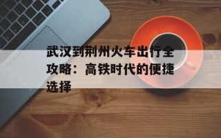 武汉到荆州火车出行全攻略：高铁时代的便捷选择