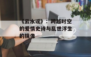 《云水谣》：跨越时空的爱情史诗与乱世浮生的镜像