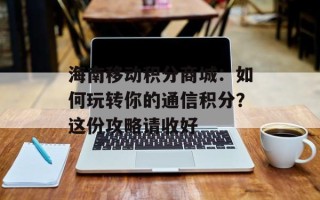 海南移动积分商城：如何玩转你的通信积分？这份攻略请收好