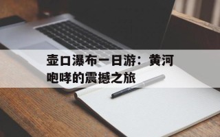 壶口瀑布一日游：黄河咆哮的震撼之旅
