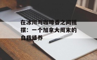 在冰川与咖啡香之间摇摆：一个加拿大周末的自我修养