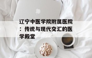辽宁中医学院附属医院：传统与现代交汇的医学殿堂