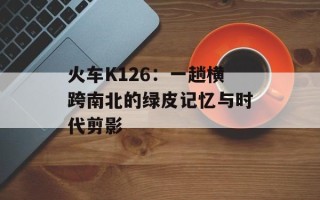 火车K126：一趟横跨南北的绿皮记忆与时代剪影