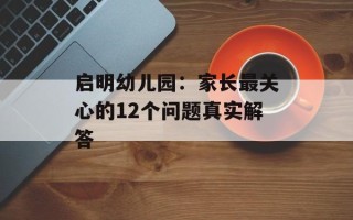 启明幼儿园：家长最关心的12个问题真实解答