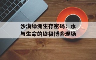 沙漠绿洲生存密码：水与生命的终极博弈现场